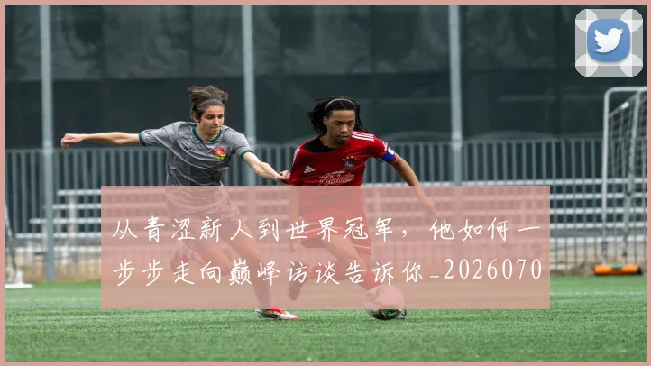从青涩新人到世界冠军,他如何一步步走向巅峰访谈告诉你_20260703213449