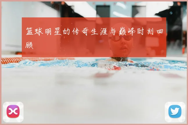 篮球明星的传奇生涯与巅峰时刻回顾
