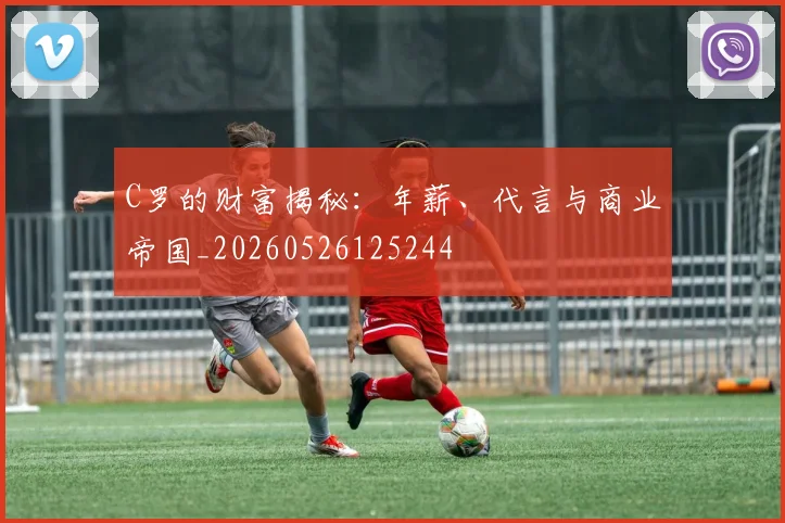 C罗的财富揭秘：年薪、代言与商业帝国_20260526125244