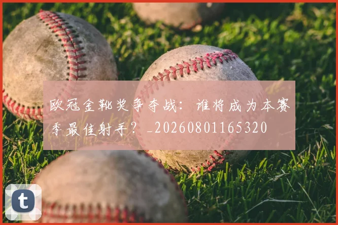欧冠金靴奖争夺战：谁将成为本赛季最佳射手？_20260801165320
