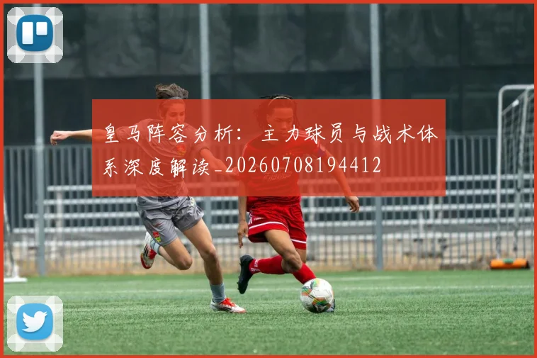 皇马阵容分析：主力球员与战术体系深度解读_20260708194412