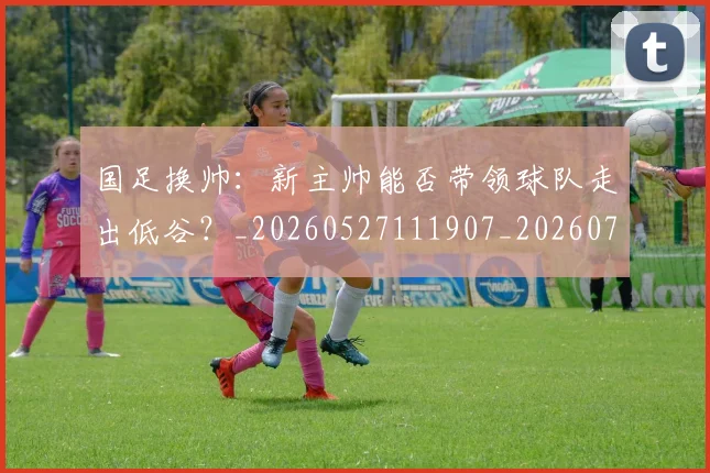 国足换帅：新主帅能否带领球队走出低谷？_20260527111907_20260719164257