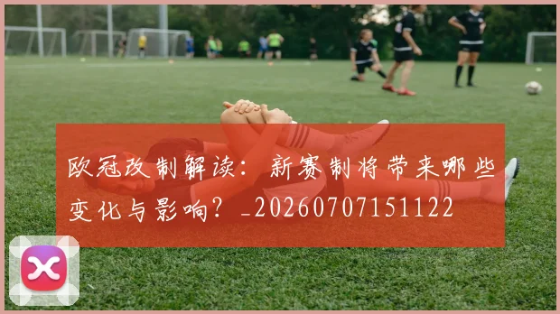 欧冠改制解读：新赛制将带来哪些变化与影响？_20260707151122