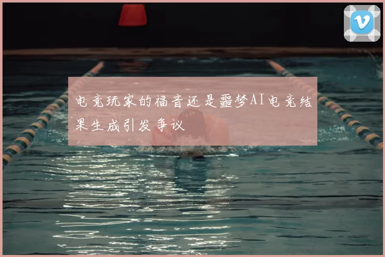 电竞玩家的福音还是噩梦AI电竞结果生成引发争议