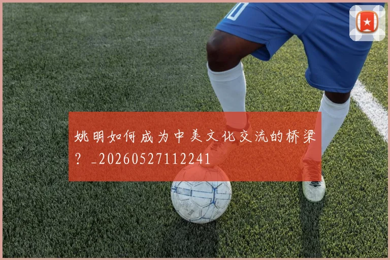 姚明如何成为中美文化交流的桥梁?_20260527112241