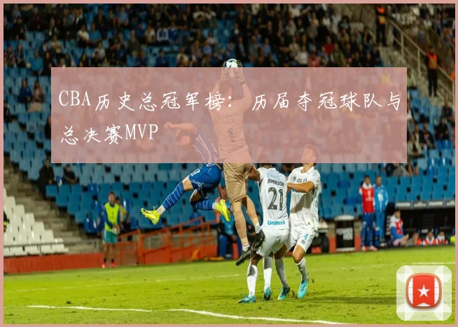 CBA历史总冠军榜：历届夺冠球队与总决赛MVP