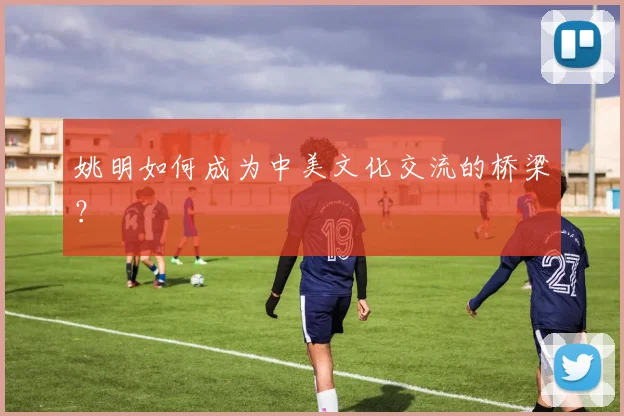 姚明如何成为中美文化交流的桥梁?
