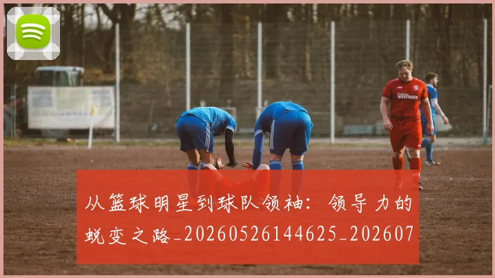 从篮球明星到球队领袖:领导力的蜕变之路_20260526144625_20260704164902