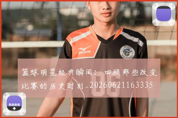 篮球明星经典瞬间：回顾那些改变比赛的历史时刻_20260621163335