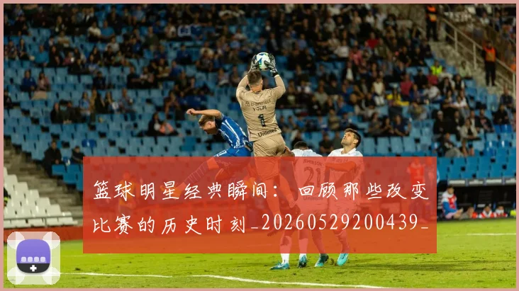篮球明星经典瞬间:回顾那些改变比赛的历史时刻_20260529200439_20260803141828