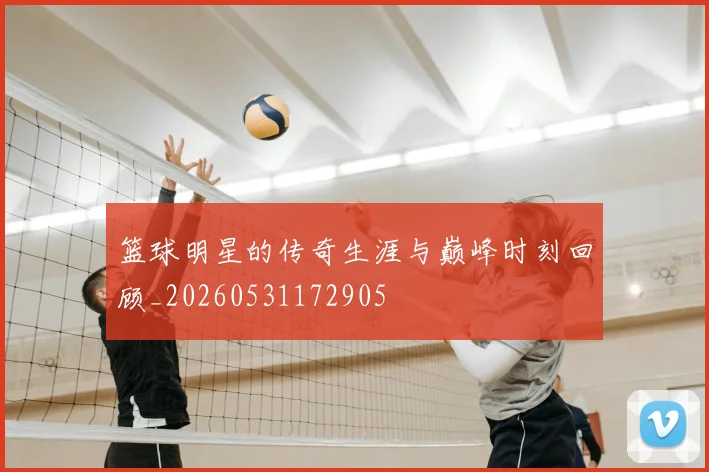 篮球明星的传奇生涯与巅峰时刻回顾_20260531172905