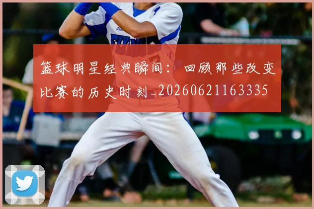 篮球明星经典瞬间:回顾那些改变比赛的历史时刻_20260621163335