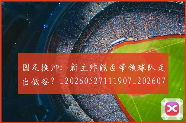 国足换帅:新主帅能否带领球队走出低谷?_20260527111907_20260719164257