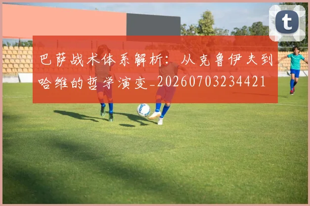 巴萨战术体系解析：从克鲁伊夫到哈维的哲学演变_20260703234421