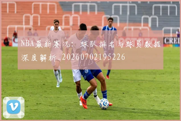 NBA最新赛况:球队排名与球员数据深度解析_20260702195226