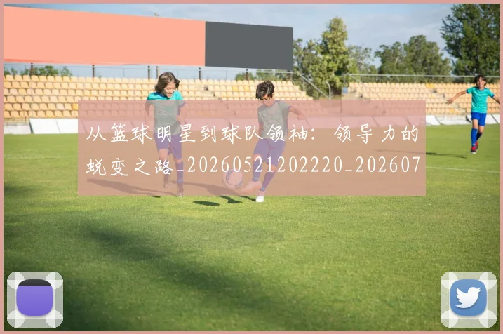 从篮球明星到球队领袖:领导力的蜕变之路_20260521202220_20260704164901