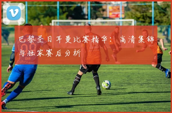 巴黎圣日耳曼比赛精华：高清集锦与独家赛后分析
