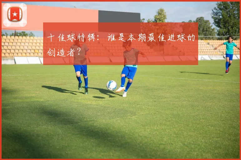 十佳球特辑：谁是本期最佳进球的创造者？