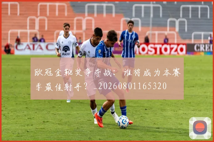 欧冠金靴奖争夺战:谁将成为本赛季最佳射手?_20260801165320
