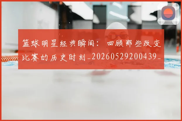 篮球明星经典瞬间：回顾那些改变比赛的历史时刻_20260529200439_20260803141828