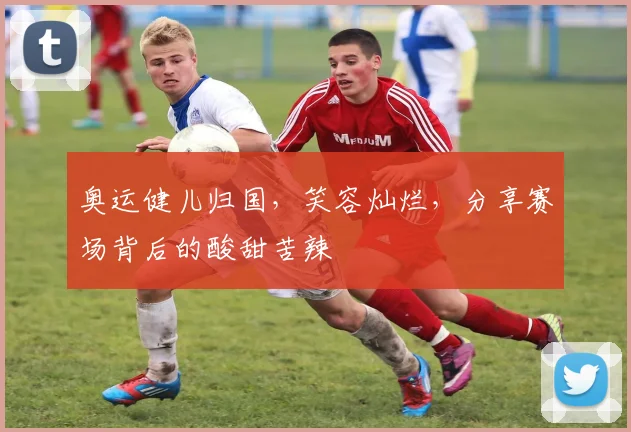 奥运健儿归国,笑容灿烂,分享赛场背后的酸甜苦辣