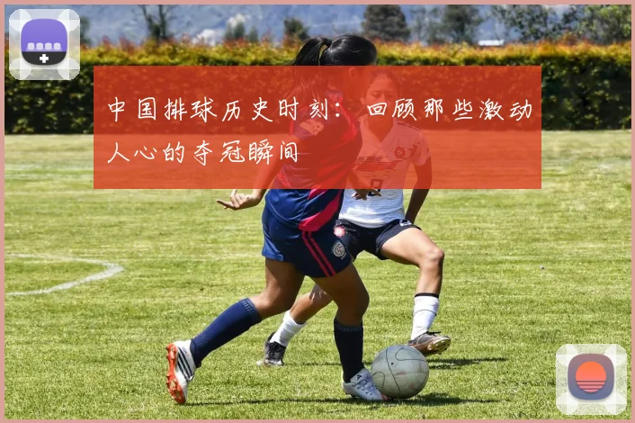 中国排球历史时刻:回顾那些激动人心的夺冠瞬间