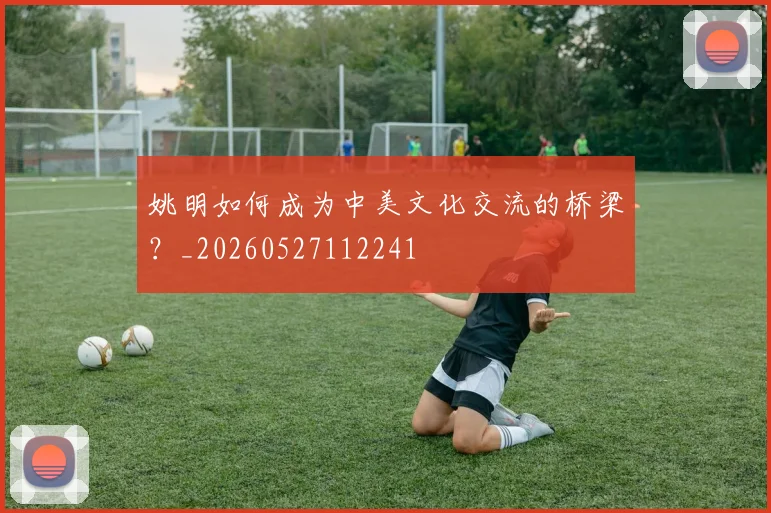 姚明如何成为中美文化交流的桥梁?_20260527112241