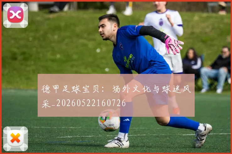 德甲足球宝贝:场外文化与球迷风采_20260522160726