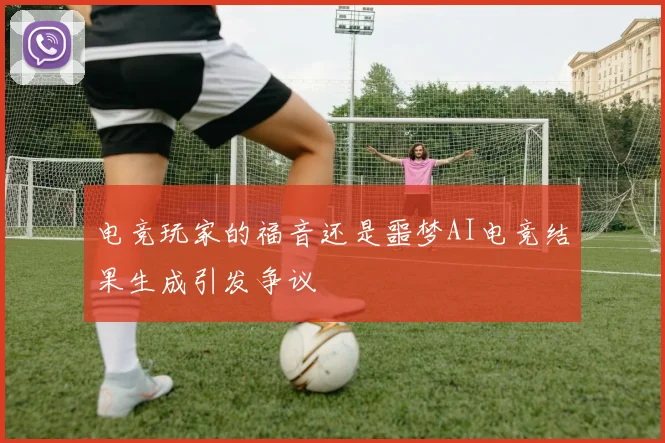 电竞玩家的福音还是噩梦AI电竞结果生成引发争议