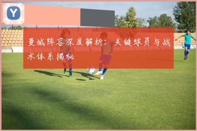 曼城阵容深度解析:关键球员与战术体系揭秘