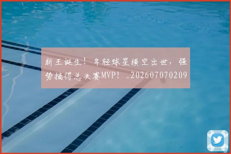 新王诞生！年轻球星横空出世，强势摘得总决赛MVP！_20260707020927_20260731171313